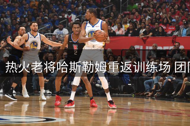 热火老将哈斯勒姆重返训练场 团队氛围焕然一新